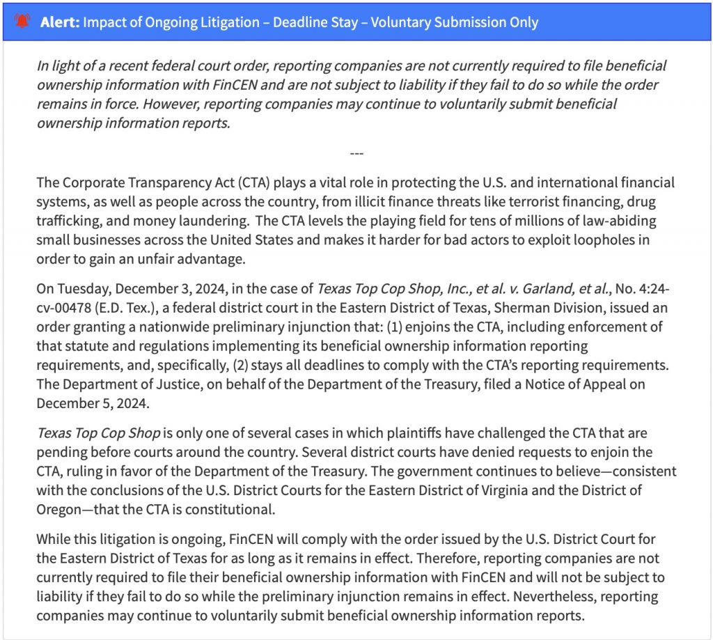 In light of a recent federal court order, reporting companies are not currently required to file beneficial ownership information with FinCEN and are not subject to liability if they fail to do so while the order remains in force. However, reporting companies may continue to voluntarily submit beneficial ownership information reports. The Corporate Transparency Act (CTA) plays a vital role in protecting the U.S. and international financial systems, as well as people across the country, from illicit finance threats like terrorist financing, drug trafficking, and money laundering. The CTA levels the playing field for tens of millions of law-abiding small businesses across the United States and makes it harder for bad actors to exploit loopholes in order to gain an unfair advantage. On Tuesday, December 3, 2024, in the case of Texas Top Cop Shop, Inc., et al. v. Garland, et al., No. 4:24-Cv-00478 (E.D. Tex.), a federal district court in the Eastern District of Texas, Sherman Division, issued an order granting a nationwide preliminary injunction that: (1) enjoins the CTA, including enforcement of that statute and regulations implementing its beneficial ownership information reporting requirements, and, specifically, (2) stays all deadlines to comply with the CA's reporting requirements. The Department of Justice, on behalf of the Department of the Treasury, filed a Notice of Appeal on December 5, 2024. Texas Top Cop Shop is only one of several cases in which plaintiffs have challenged the CTA that are pending before courts around the country. Several district courts have denied requests to enjoin the CTA, ruling in favor of the Department of the Treasury. The government continues to believe-consistent with the conclusions of the U.S. District Courts for the Eastern District of Virginia and the District of Oregon-that the CTA is constitutional. While this litigation is ongoing, FinCEN will comply with the order issued by the U.S. District Court for the Eastern District of Texas for as long as it remains in effect. Therefore, reporting companies are not currently required to file their beneficial ownership information with FinCEN and will not be subject to liability if they fail to do so while the preliminary injunction remains in effect. Nevertheless, reporting companies may continue to voluntarily submit beneficial ownership information reports.