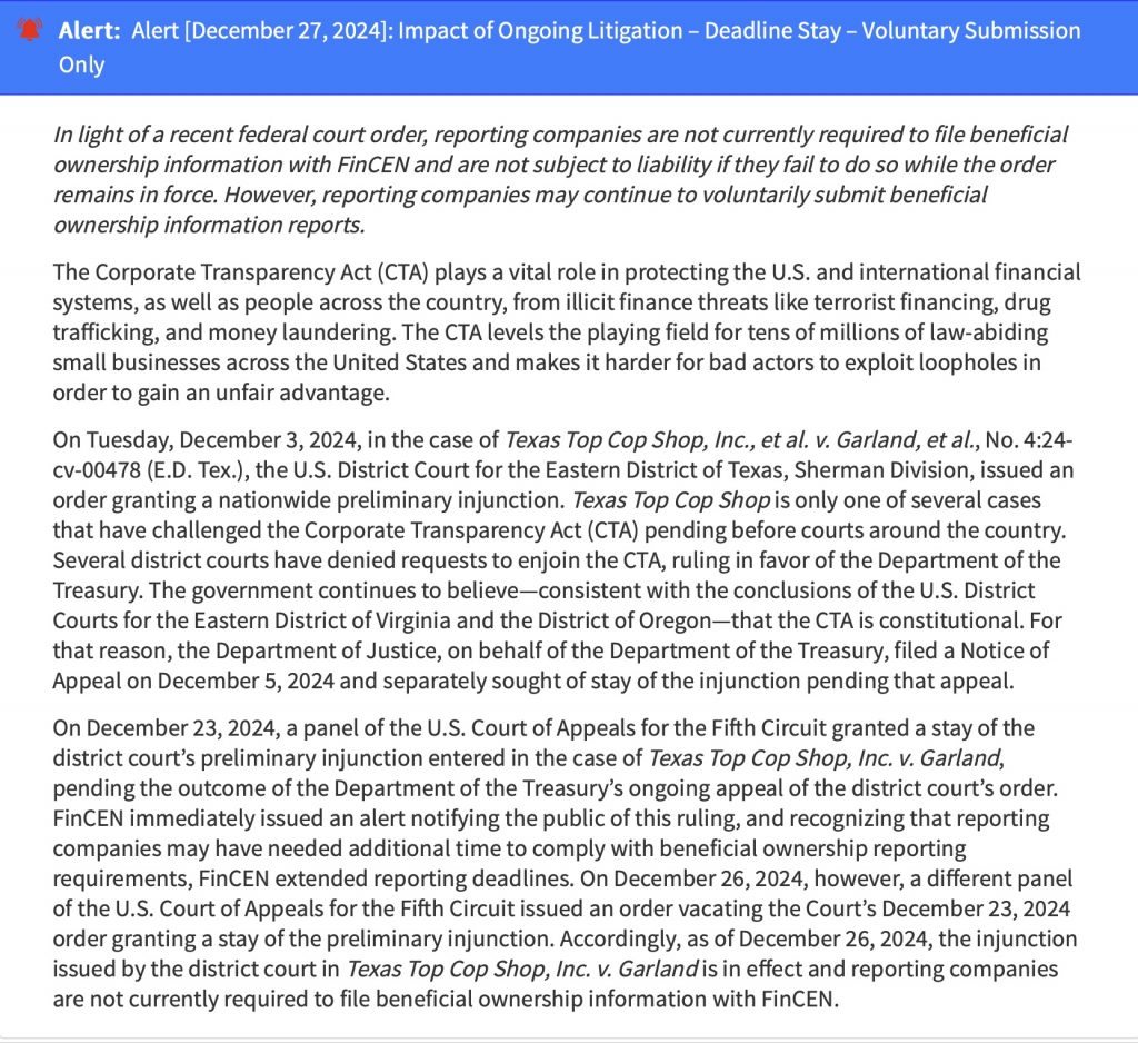 Alert:  Alert [December 27, 2024]: Impact of Ongoing Litigation – Deadline Stay – Voluntary Submission OnlyIn light of a recent federal court order, reporting companies are not currently required to file beneficial ownership information with FinCEN and are not subject to liability if they fail to do so while the order remains in force. However, reporting companies may continue to voluntarily submit beneficial ownership information reports.

The Corporate Transparency Act (CTA) plays a vital role in protecting the U.S. and international financial systems, as well as people across the country, from illicit finance threats like terrorist financing, drug trafficking, and money laundering. The CTA levels the playing field for tens of millions of law-abiding small businesses across the United States and makes it harder for bad actors to exploit loopholes in order to gain an unfair advantage.

On Tuesday, December 3, 2024, in the case of Texas Top Cop Shop, Inc., et al. v. Garland, et al., No. 4:24-cv-00478 (E.D. Tex.), the U.S. District Court for the Eastern District of Texas, Sherman Division, issued an order granting a nationwide preliminary injunction. Texas Top Cop Shop is only one of several cases that have challenged the Corporate Transparency Act (CTA) pending before courts around the country. Several district courts have denied requests to enjoin the CTA, ruling in favor of the Department of the Treasury. The government continues to believe—consistent with the conclusions of the U.S. District Courts for the Eastern District of Virginia and the District of Oregon—that the CTA is constitutional. For that reason, the Department of Justice, on behalf of the Department of the Treasury, filed a Notice of Appeal on December 5, 2024 and separately sought of stay of the injunction pending that appeal.

On December 23, 2024, a panel of the U.S. Court of Appeals for the Fifth Circuit granted a stay of the district court’s preliminary injunction entered in the case of Texas Top Cop Shop, Inc. v. Garland, pending the outcome of the Department of the Treasury’s ongoing appeal of the district court’s order. FinCEN immediately issued an alert notifying the public of this ruling, and recognizing that reporting companies may have needed additional time to comply with beneficial ownership reporting requirements, FinCEN extended reporting deadlines. On December 26, 2024, however, a different panel of the U.S. Court of Appeals for the Fifth Circuit issued an order vacating the Court’s December 23, 2024 order granting a stay of the preliminary injunction. Accordingly, as of December 26, 2024, the injunction issued by the district court in Texas Top Cop Shop, Inc. v. Garland is in effect and reporting companies are not currently required to file beneficial ownership information with FinCEN.